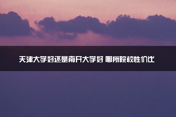 天津大学好还是南开大学好 哪所院校性价比高