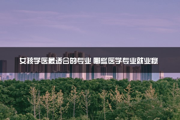 女孩学医最适合的专业 哪些医学专业就业稳定且高薪