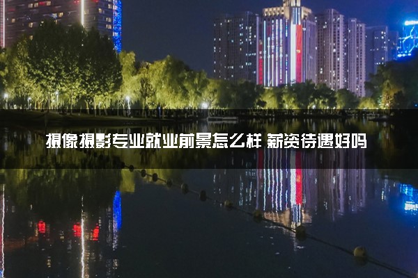 摄像摄影专业就业前景怎么样 薪资待遇好吗