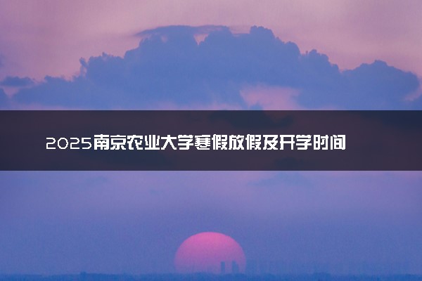 2025南京农业大学寒假放假及开学时间 一共放多少天