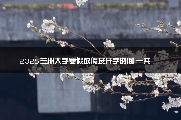2025兰州大学寒假放假及开学时间 一共放多少天