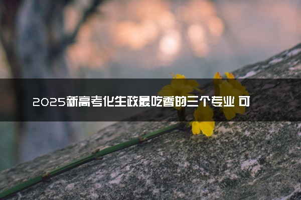 2025新高考化生政最吃香的三个专业 可报考专业范围盘点