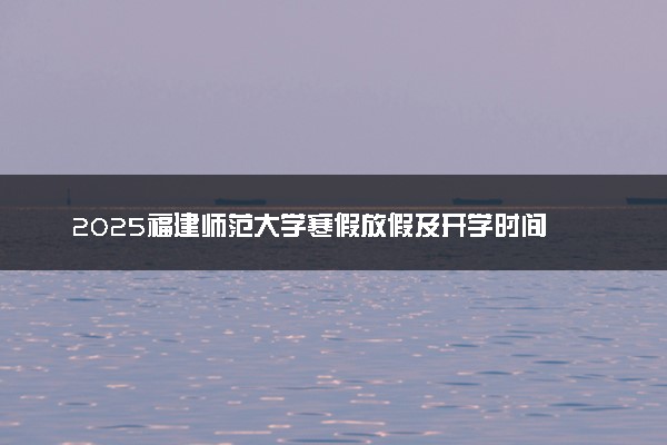 2025福建师范大学寒假放假及开学时间 一共放多少天