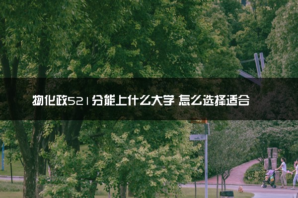 物化政521分能上什么大学 怎么选择适合自己的院校