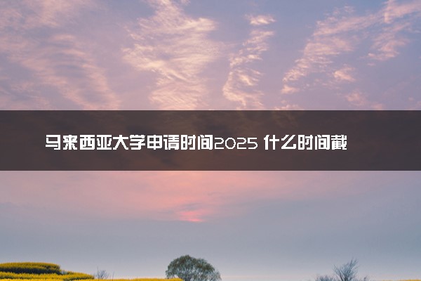 马来西亚大学申请时间2025 什么时间截止