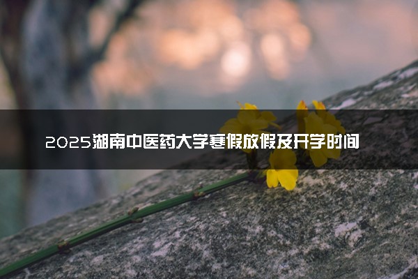 2025湖南中医药大学寒假放假及开学时间 一共放多少天
