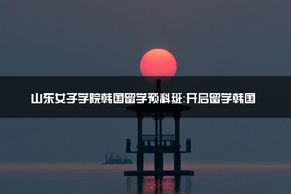 山东女子学院韩国留学预科班：开启留学韩国的新篇章