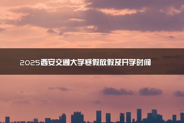 2025西安交通大学寒假放假及开学时间 一共放多少天