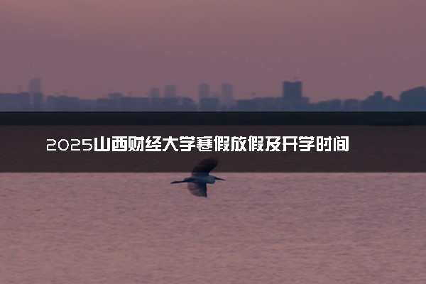 2025山西财经大学寒假放假及开学时间 一共放多少天
