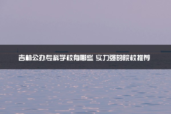 吉林公办专科学校有哪些 实力强的院校推荐