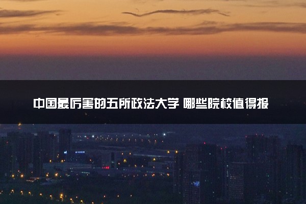 中国最厉害的五所政法大学 哪些院校值得报考