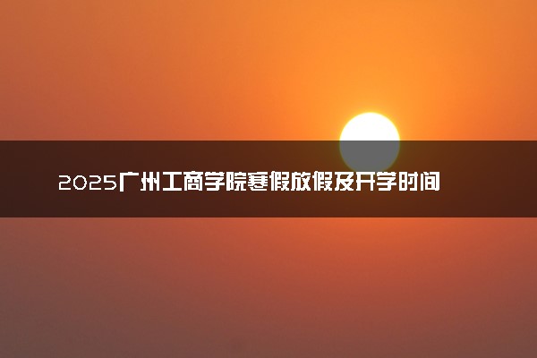 2025广州工商学院寒假放假及开学时间 一共放多少天