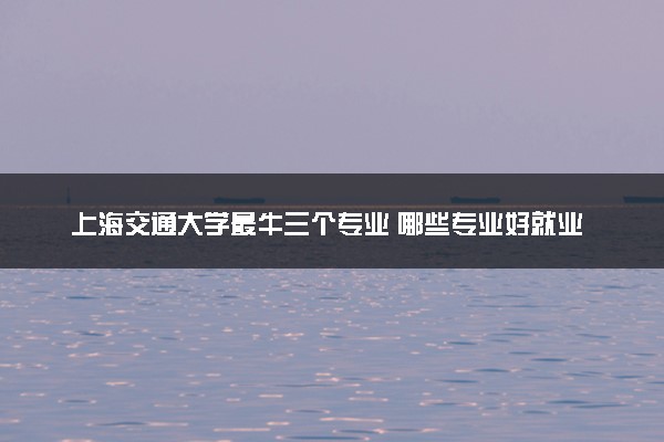上海交通大学最牛三个专业 哪些专业好就业