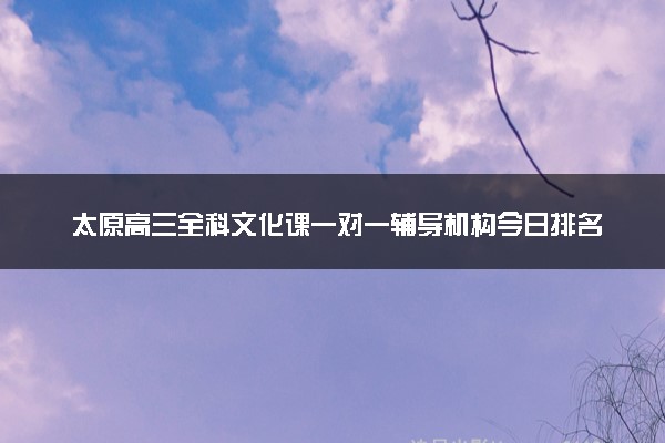 太原高三全科文化课一对一辅导机构今日排名一览