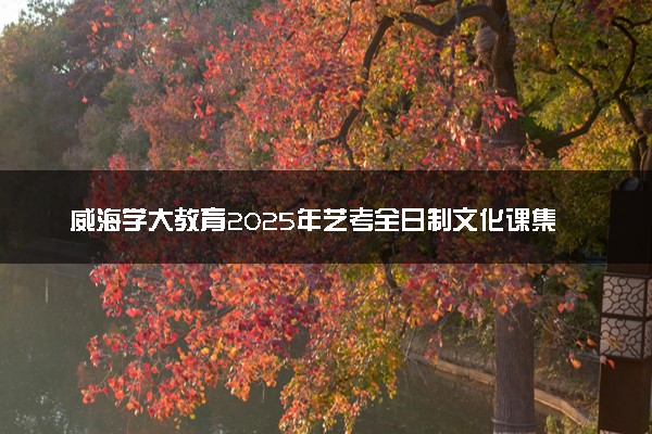 威海学大教育2025年艺考全日制文化课集训营招生