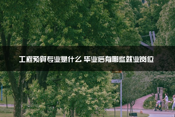 工程预算专业是什么 毕业后有哪些就业岗位