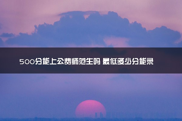 500分能上公费师范生吗 最低多少分能录取
