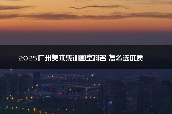 2025广州美术集训画室排名 怎么选优质正规的画室