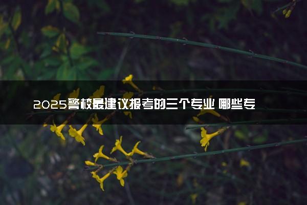 2025警校最建议报考的三个专业 哪些专业入警率高