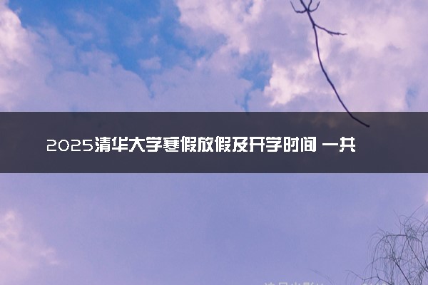 2025清华大学寒假放假及开学时间 一共放多少天
