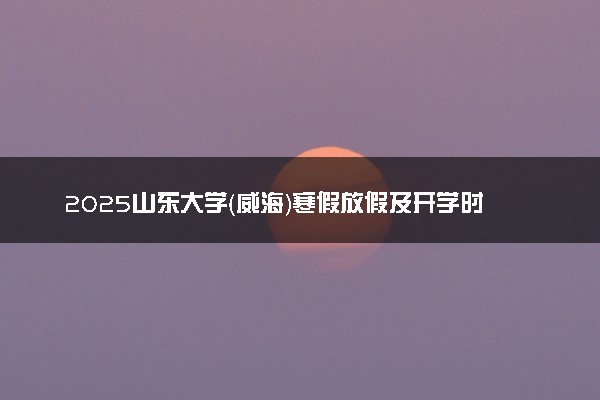 2025山东大学（威海）寒假放假及开学时间 一共放多少天