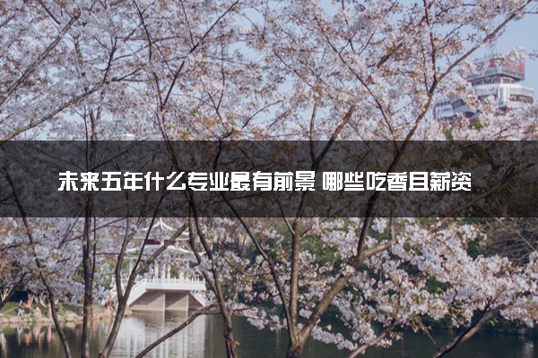 未来五年什么专业最有前景 哪些吃香且薪资高