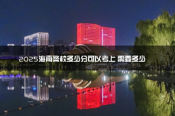 2025海南警校多少分可以考上 需要多少分