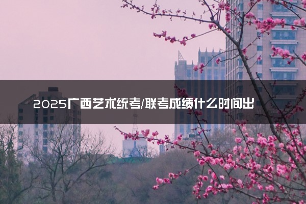 2025广西艺术统考/联考成绩什么时间出来