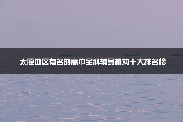 太原地区有名的高中全科辅导机构十大排名榜