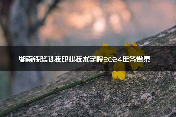 湖南铁路科技职业技术学院2024年各省录取分数线 多少分能考上