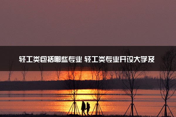 轻工类包括哪些专业 轻工类专业开设大学及专业代码