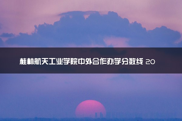 桂林航天工业学院中外合作办学分数线 2025多少分能录取
