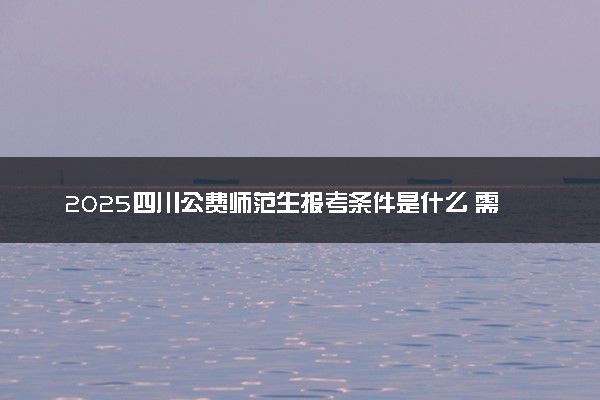 2025四川公费师范生报考条件是什么 需要符合什么要求