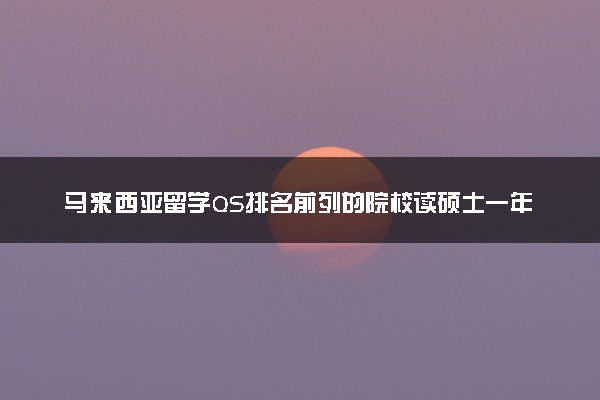 马来西亚留学QS排名前列的院校读硕士一年费用（学费+生活费）是多少？