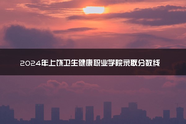 2024年上饶卫生健康职业学院录取分数线是多少 各省最低分数线及位次