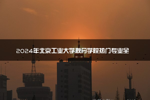 2024年北京工业大学耿丹学院热门专业全国排名 有