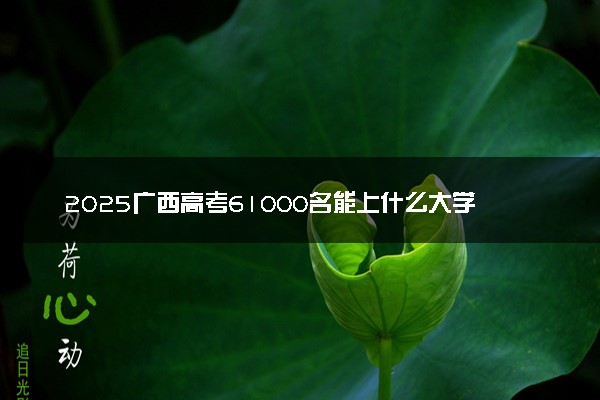 2025广西高考61000名能上什么大学 选哪所学校好