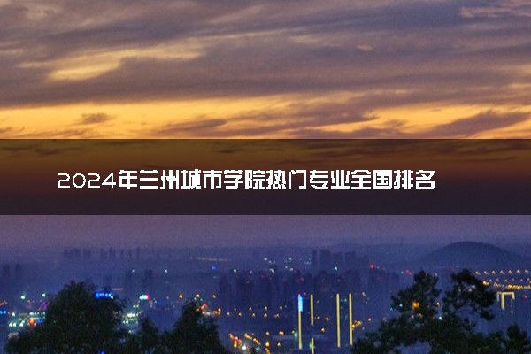 2024年兰州城市学院热门专业全国排名 有