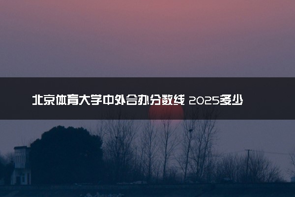北京体育大学中外合办分数线 2025多少分能录取