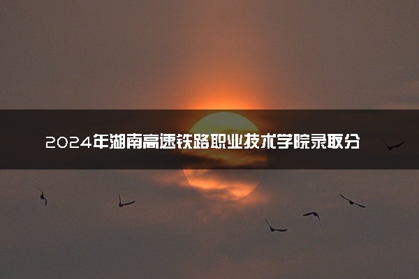2024年湖南高速铁路职业技术学院录取分数线是多少 各省最低分数线及位次