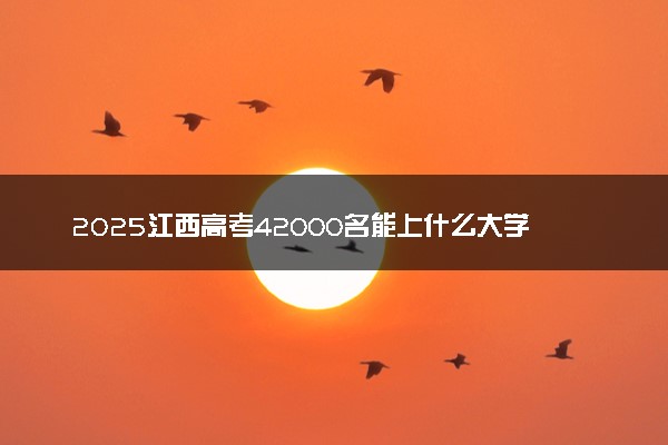2025江西高考42000名能上什么大学 可以报考哪些院校