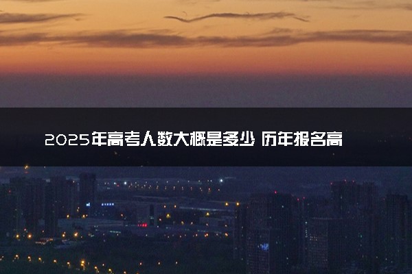 2025年高考人数大概是多少 历年报名高考人数汇总