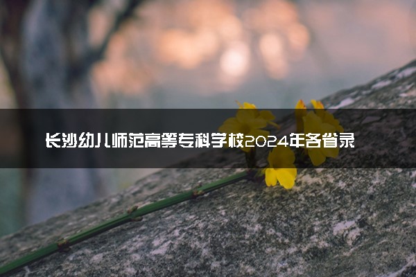 长沙幼儿师范高等专科学校2024年各省录取分数线 多少分能考上