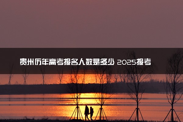 贵州历年高考报名人数是多少 2025报考人数预计