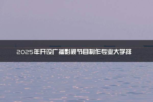 2025年开设广播影视节目制作专业大学排名及评级 高校排行榜