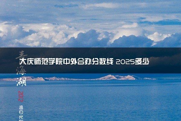大庆师范学院中外合办分数线 2025多少分能录取
