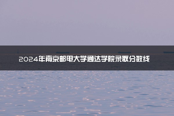 2024年南京邮电大学通达学院录取分数线是多少 各省最低分数线及位次