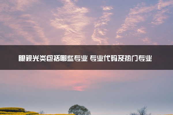 眼视光类包括哪些专业 专业代码及热门专业推荐