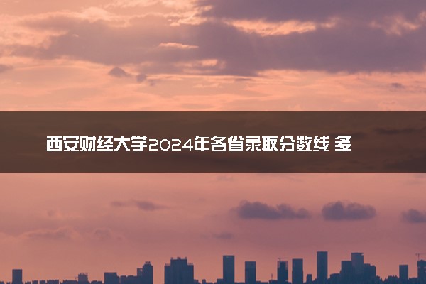 西安财经大学2024年各省录取分数线 多少分能考上