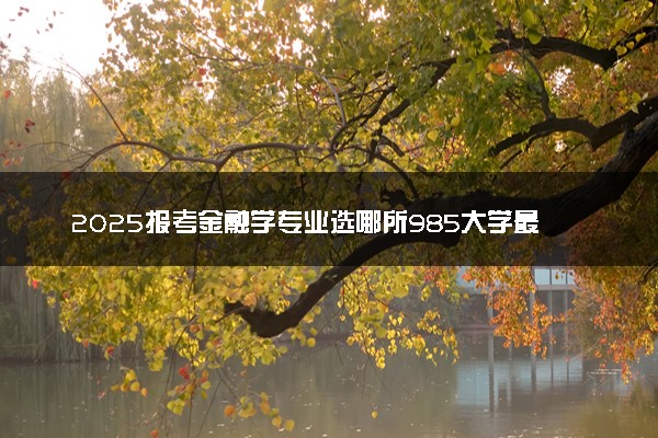 2025报考金融学专业选哪所985大学最好 哪些院校可以选择